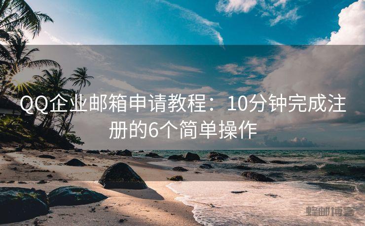 QQ企业邮箱申请教程：10分钟完成注册的6个简单操作